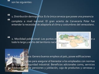  son las siguientes:
 1. Distribución demográfica: Es la única cerveza que posee una presencia
 completa a nivel nacional. El gran acierto de Cervecería Polar fue
entender la necesidad de adaptarla al clima y costumbres del venezolano.
 2. Movilidad poblacional: Los puntos están ubicados estratégicamente a
todo lo largo y ancho del territorio nacional.
 3. Infraestructura: Genera buenos empleos al país, posee edificaciones
 propias y amplias para asegurar el bienestar a los empleados con normas
de higiene y seguridad industrial. Beneficios adicionales como, servicios
médicos, plan de pensiones y jubilación, caja de productos y cervezas y
maltas.
 