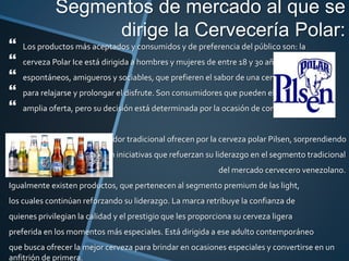 Segmentos de mercado al que se
dirige la Cervecería Polar:
 Los productos más aceptados y consumidos y de preferencia del público son: la
 cerveza Polar Ice está dirigida a hombres y mujeres de entre 18 y 30 años,
 espontáneos, amigueros y sociables, que prefieren el sabor de una cerveza suave
 para relajarse y prolongar el disfrute. Son consumidores que pueden elegir entre una
 amplia oferta, pero su decisión está determinada por la ocasión de consumo.
Para el consumidor tradicional ofrecen por la cerveza polar Pilsen, sorprendiendo
constantemente con iniciativas que refuerzan su liderazgo en el segmento tradicional
del mercado cervecero venezolano.
Igualmente existen productos, que pertenecen al segmento premium de las light,
los cuales continúan reforzando su liderazgo. La marca retribuye la confianza de
quienes privilegian la calidad y el prestigio que les proporciona su cerveza ligera
preferida en los momentos más especiales. Está dirigida a ese adulto contemporáneo
que busca ofrecer la mejor cerveza para brindar en ocasiones especiales y convertirse en un
anfitrión de primera.
 