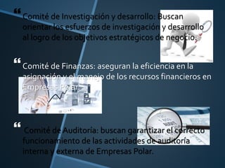 Comité de Investigación y desarrollo: Buscan
orientar los esfuerzos de investigación y desarrollo
al logro de los objetivos estratégicos de negocio.
Comité de Finanzas: aseguran la eficiencia en la
asignación y el manejo de los recursos financieros en
Empresas Polar.
 Comité de Auditoría: buscan garantizar el correcto
funcionamiento de las actividades de auditoría
interna y externa de Empresas Polar.
 