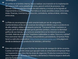  Tecnológicos:
 El cambio en el ámbito interno, lleva a realizar una inversión en la implantación
del sistema SAP, como plataforma única, para el control de procesos, ínter
lazando todas sus plantas a través de este sistema, e incluso se ha logrado el
mejoramiento a la plataforma informática en áreas sensibles (véase entre estas
áreas: finanzas, inventarios, producción, contraloría, ventas al detal, nóminas,
entre otras.
 La Polar es una empresa que está caracterizada por ser de vanguardia,
manteniéndose al día con los avances tecnológicos debido a que su producto es
de alta calidad y deben mantenerlo como tal. "Cervecería Polar mantiene un
elevado perfil de adaptabilidad que le permite cambiar y renovar la identidad
gráfica de sus marcas, tal y como es característico en la industria cervecera
mundial. Además el producto "mantiene inalterables su sabor, frescura y calidad".
Para acercarse más a sus clientes, consumidores y proveedores, Empresas Polar
lanzó su web sitio corporativo: http://www.empresas-polar.com Una página en
donde se destacan sus productos de bebidas y alimentos.
 Este sitio está diseñado para facilitar las opciones de navegación de los usuarios.
Cuenta con tres grandes áreas que agrupan todo el contenidod e Empresas Polar:
La Corporación (que describe las áreas de negocios), Productos (características y
datos importantes de todas las bebidas y alimentos) e Historia (espacio dedicado
para los fundadores).
 