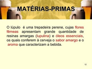 MATÉRIAS-PRIMAS

O lúpulo é uma trepadeira perene, cujas flores
fêmeas apresentam grande quantidade de
resinas amargas (lupulina) e óleos essenciais,
os quais conferem à cerveja o sabor amargo e o
 aroma que caracterizam a bebida.




                                                 12
 