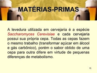 MATÉRIAS-PRIMAS

A levedura utilizada em cervejaria é a espécie
Saccharomyces Cerevisiae e cada cervejaria
possui sua própria cepa. Todas as cepas fazem
o mesmo trabalho (transformar açúcar em álcool
e gás carbônico), porém o sabor obtido de uma
cepa para outra difere em virtude de pequenas
diferenças de metabolismo.

                                             15
 