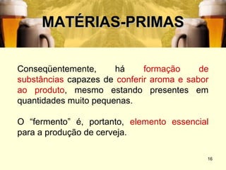 MATÉRIAS-PRIMAS

Conseqüentemente,      há     formação     de
substâncias capazes de conferir aroma e sabor
ao produto, mesmo estando presentes em
quantidades muito pequenas.

O “fermento” é, portanto, elemento essencial
para a produção de cerveja.

                                            16
 