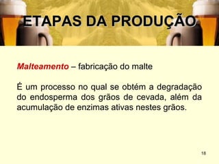 ETAPAS DA PRODUÇÃO

Malteamento – fabricação do malte

É um processo no qual se obtém a degradação
do endosperma dos grãos de cevada, além da
acumulação de enzimas ativas nestes grãos.




                                          18
 