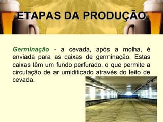 ETAPAS DA PRODUÇÃO

Germinação - a cevada, após a molha, é
enviada para as caixas de germinação. Estas
caixas têm um fundo perfurado, o que permite a
circulação de ar umidificado através do leito de
cevada.




                                               21
 