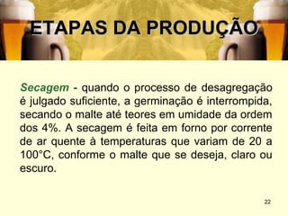 ETAPAS DA PRODUÇÃO

Secagem - quando o processo de desagregação
é julgado suficiente, a germinação é interrompida,
secando o malte até teores em umidade da ordem
dos 4%. A secagem é feita em forno por corrente
de ar quente à temperaturas que variam de 20 a
100°C, conforme o malte que se deseja, claro ou
escuro.

                                                22
 