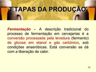 ETAPAS DA PRODUÇÃO

Fermentação – A descrição tradicional do
processo de fermentação em cervejarias é a
conversão processada pela levedura (fermento)
de glicose em etanol e gás carbônico, sob
condições anaeróbicas. Está conversão se dá
com a liberação de calor.



                                            24
 
