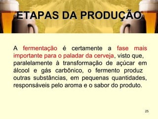 ETAPAS DA PRODUÇÃO

A fermentação é certamente a fase mais
importante para o paladar da cerveja, visto que,
paralelamente à transformação de açúcar em
álcool e gás carbônico, o fermento produz
outras substâncias, em pequenas quantidades,
responsáveis pelo aroma e o sabor do produto.



                                               25
 