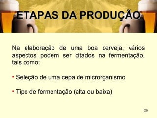 ETAPAS DA PRODUÇÃO

Na elaboração de uma boa cerveja, vários
aspectos podem ser citados na fermentação,
tais como:

• Seleção de uma cepa de microrganismo

• Tipo de fermentação (alta ou baixa)

                                         26
 