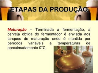 ETAPAS DA PRODUÇÃO

Maturação – Terminada a fermentação, a
cerveja obtida do fermentador é enviada aos
tanques de maturação onde é mantida por
períodos    variáveis a    temperaturas  de
aproximadamente 0°C.




                                          28
 