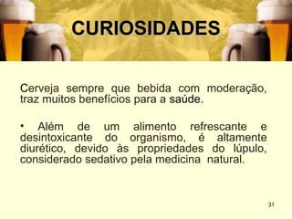 CURIOSIDADES

Cerveja sempre que bebida com moderação,
traz muitos benefícios para a saúde.

• Além de um alimento refrescante e
desintoxicante do organismo, é altamente
diurético, devido às propriedades do lúpulo,
considerado sedativo pela medicina natural.


                                               31
 