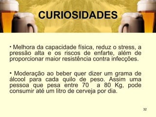 CURIOSIDADES

• Melhora da capacidade física, reduz o stress, a
pressão alta e os riscos de enfarte, além de
proporcionar maior resistência contra infecções.

• Moderação ao beber quer dizer um grama de
álcool para cada quilo de peso. Assim uma
pessoa que pesa entre 70 a 80 Kg, pode
consumir até um litro de cerveja por dia.

                                                    32
 