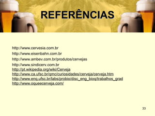 REFERÊNCIAS

http://www.cervesia.com.br
http://www.eisenbahn.com.br
http://www.ambev.com.br/produtos/cervejas
http://www.sindicerv.com.br
http://pt.wikipedia.org/wiki/Cerveja
http://www.ca.ufsc.br/qmc/curiosidades/cerveja/cerveja.htm
http://www.enq.ufsc.br/labs/probio/disc_eng_bioq/trabalhos_grad
http://www.oqueecerveja.com/




                                                                  33
 