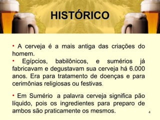 HISTÓRICO

• A cerveja é a mais antiga das criações do
homem.
• Egípcios, babilônicos, e sumérios já
fabricavam e degustavam sua cerveja há 6.000
anos. Era para tratamento de doenças e para
cerimônias religiosas ou festivas.
• Em Sumério a palavra cerveja significa pão
líquido, pois os ingredientes para preparo de
ambos são praticamente os mesmos.               4
 