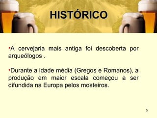 HISTÓRICO


•A cervejaria mais antiga foi descoberta por
arqueólogos .

•Durante a idade média (Gregos e Romanos), a
produção em maior escala começou a ser
difundida na Europa pelos mosteiros.


                                               5
 