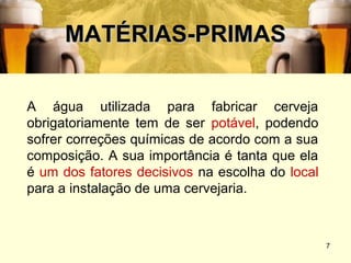 MATÉRIAS-PRIMAS

A água utilizada para fabricar cerveja
obrigatoriamente tem de ser potável, podendo
sofrer correções químicas de acordo com a sua
composição. A sua importância é tanta que ela
é um dos fatores decisivos na escolha do local
para a instalação de uma cervejaria.



                                                 7
 