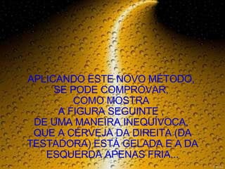 APLICANDO ESTE NOVO MÉTODO,  SE PODE COMPROVAR,  COMO MOSTRA  A FIGURA SEGUINTE ,  DE UMA MANEIRA INEQUÍVOCA,  QUE A CERVEJA DA DIREITA (DA TESTADORA) ESTÁ GELADA E A DA ESQUERDA APENAS FRIA... 