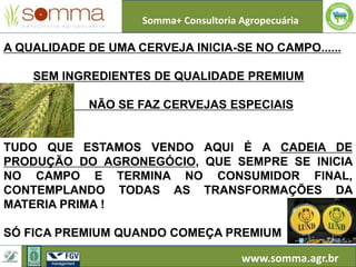 Somma+ Consultoria Agropecuária
www.somma.agr.br
A QUALIDADE DE UMA CERVEJA INICIA-SE NO CAMPO......
SEM INGREDIENTES DE QUALIDADE PREMIUM
NÃO SE FAZ CERVEJAS ESPECIAIS
TUDO QUE ESTAMOS VENDO AQUI É A CADEIA DE
PRODUÇÃO DO AGRONEGÓCIO, QUE SEMPRE SE INICIA
NO CAMPO E TERMINA NO CONSUMIDOR FINAL,
CONTEMPLANDO TODAS AS TRANSFORMAÇÕES DA
MATERIA PRIMA !
SÓ FICA PREMIUM QUANDO COMEÇA PREMIUM
 