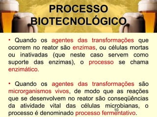 10
PROCESSOPROCESSO
BIOTECNOLÓGICOBIOTECNOLÓGICO
• Quando os agentes das transformações que
ocorrem no reator são enzimas, ou células mortas
ou inativadas (que neste caso servem como
suporte das enzimas), o processo se chama
enzimático.
• Quando os agentes das transformações são
microrganismos vivos, de modo que as reações
que se desenvolvem no reator são conseqüências
da atividade vital das células microbianas, o
processo é denominado processo fermentativo.
 