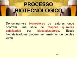 12
PROCESSOPROCESSO
BIOTECNOLÓGICOBIOTECNOLÓGICO
Denominam-se biorreatores os reatores onde
ocorrem uma série de reações químicas
catalisadas por biocatalizadores. Esses
biocatalizadores podem ser enzimas ou células
vivas
 