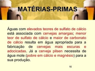 16
MATÉRIAS-PRIMASMATÉRIAS-PRIMAS
Águas com elevados teores de sulfato de cálcio
está associada com cervejas amargas; menor
teor de sulfato de cálcio e maior de carbonato
de cálcio resulta em água apropriada para a
fabricação de cervejas mais escuras e
adocicadas. Já a cerveja pilsen necessita de
água mole (pobre em cálcio e magnésio) para a
sua produção.
 
