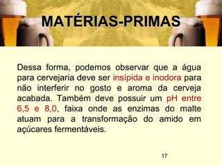 17
MATÉRIAS-PRIMASMATÉRIAS-PRIMAS
Dessa forma, podemos observar que a água
para cervejaria deve ser insípida e inodora para
não interferir no gosto e aroma da cerveja
acabada. Também deve possuir um pH entre
6,5 e 8,0, faixa onde as enzimas do malte
atuam para a transformação do amido em
açúcares fermentáveis.
 