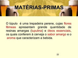 22
MATÉRIAS-PRIMASMATÉRIAS-PRIMAS
O lúpulo é uma trepadeira perene, cujas flores
fêmeas apresentam grande quantidade de
resinas amargas (lupulina) e óleos essenciais,
os quais conferem à cerveja o sabor amargo e o
aroma que caracterizam a bebida.
 