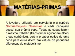 26
MATÉRIAS-PRIMASMATÉRIAS-PRIMAS
A levedura utilizada em cervejaria é a espécie
Saccharomyces Cerevisiae e cada cervejaria
possui sua própria cepa. Todas as cepas fazem
o mesmo trabalho (transformar açúcar em álcool
e gás carbônico), porém o sabor obtido de uma
cepa para outra difere em virtude de pequenas
diferenças de metabolismo.
 