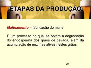 29
ETAPAS DA PRODUÇÃOETAPAS DA PRODUÇÃO
Malteamento – fabricação do malte
É um processo no qual se obtém a degradação
do endosperma dos grãos de cevada, além da
acumulação de enzimas ativas nestes grãos.
 