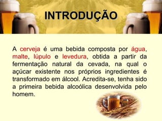 3
INTRODUÇÃOINTRODUÇÃO
A cerveja é uma bebida composta por água,
malte, lúpulo e levedura, obtida a partir da
fermentação natural da cevada, na qual o
açúcar existente nos próprios ingredientes é
transformado em álcool. Acredita-se, tenha sido
a primeira bebida alcoólica desenvolvida pelo
homem.
 