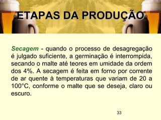 33
ETAPAS DA PRODUÇÃOETAPAS DA PRODUÇÃO
Secagem - quando o processo de desagregação
é julgado suficiente, a germinação é interrompida,
secando o malte até teores em umidade da ordem
dos 4%. A secagem é feita em forno por corrente
de ar quente à temperaturas que variam de 20 a
100°C, conforme o malte que se deseja, claro ou
escuro.
 