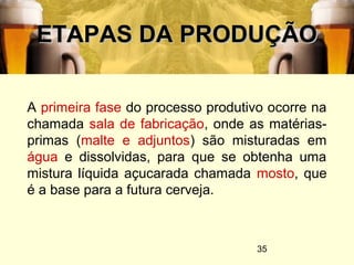 35
ETAPAS DA PRODUÇÃOETAPAS DA PRODUÇÃO
A primeira fase do processo produtivo ocorre na
chamada sala de fabricação, onde as matérias-
primas (malte e adjuntos) são misturadas em
água e dissolvidas, para que se obtenha uma
mistura líquida açucarada chamada mosto, que
é a base para a futura cerveja.
 