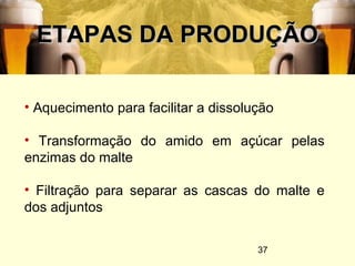 37
ETAPAS DA PRODUÇÃOETAPAS DA PRODUÇÃO
• Aquecimento para facilitar a dissolução
• Transformação do amido em açúcar pelas
enzimas do malte
• Filtração para separar as cascas do malte e
dos adjuntos
 