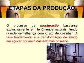 39
ETAPAS DA PRODUÇÃOETAPAS DA PRODUÇÃO
O processo de mosturação baseia-se
exclusivamente em fenômenos naturais, tendo
grande semelhança com o ato de cozinhar. A
fase fundamental é a transformação de amido
em açúcar por meio das enzimas do malte.
 