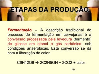 40
ETAPAS DA PRODUÇÃOETAPAS DA PRODUÇÃO
Fermentação – A descrição tradicional do
processo de fermentação em cervejarias é a
conversão processada pela levedura (fermento)
de glicose em etanol e gás carbônico, sob
condições anaeróbicas. Está conversão se dá
com a liberação de calor.
C6H12O6  2C2H5OH + 2CO2 + calor
 
