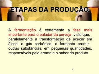 41
ETAPAS DA PRODUÇÃOETAPAS DA PRODUÇÃO
A fermentação é certamente a fase mais
importante para o paladar da cerveja, visto que,
paralelamente à transformação de açúcar em
álcool e gás carbônico, o fermento produz
outras substâncias, em pequenas quantidades,
responsáveis pelo aroma e o sabor do produto.
 