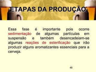 48
ETAPAS DA PRODUÇÃOETAPAS DA PRODUÇÃO
Essa fase é importante pois ocorre
sedimentação de algumas partículas em
suspensão e também desencadeiam-se
algumas reações de esterificação que irão
produzir alguns aromatizantes essenciais para a
cerveja.
 