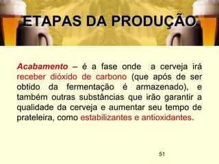 51
ETAPAS DA PRODUÇÃOETAPAS DA PRODUÇÃO
Acabamento – é a fase onde a cerveja irá
receber dióxido de carbono (que após de ser
obtido da fermentação é armazenado), e
também outras substâncias que irão garantir a
qualidade da cerveja e aumentar seu tempo de
prateleira, como estabilizantes e antioxidantes.
 