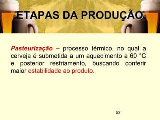 53
ETAPAS DA PRODUÇÃOETAPAS DA PRODUÇÃO
Pasteurização – processo térmico, no qual a
cerveja é submetida a um aquecimento a 60 °C
e posterior resfriamento, buscando conferir
maior estabilidade ao produto.
 
