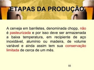 55
ETAPAS DA PRODUÇÃOETAPAS DA PRODUÇÃO
A cerveja em barriletes, denominada chopp, não
é pasteurizada e por isso deve ser armazenada
a baixa temperatura, em recipiente de aço
inoxidável, alumínio ou madeira, de volume
variável e ainda assim tem sua conservação
limitada de cerca de um mês.
 