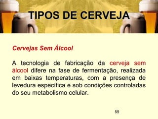 59
TIPOS DE CERVEJATIPOS DE CERVEJA
Cervejas Sem Álcool
A tecnologia de fabricação da cerveja sem
álcool difere na fase de fermentação, realizada
em baixas temperaturas, com a presença de
levedura específica e sob condições controladas
do seu metabolismo celular.
 
