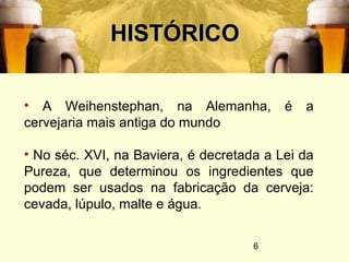 6
HISTÓRICOHISTÓRICO
• A Weihenstephan, na Alemanha, é a
cervejaria mais antiga do mundo
• No séc. XVI, na Baviera, é decretada a Lei da
Pureza, que determinou os ingredientes que
podem ser usados na fabricação da cerveja:
cevada, lúpulo, malte e água.
 