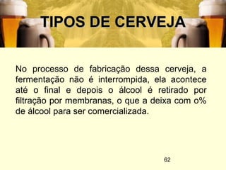 62
TIPOS DE CERVEJATIPOS DE CERVEJA
No processo de fabricação dessa cerveja, a
fermentação não é interrompida, ela acontece
até o final e depois o álcool é retirado por
filtração por membranas, o que a deixa com o%
de álcool para ser comercializada.
 