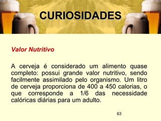 63
CURIOSIDADESCURIOSIDADES
Valor Nutritivo
A cerveja é considerado um alimento quase
completo: possui grande valor nutritivo, sendo
facilmente assimilado pelo organismo. Um litro
de cerveja proporciona de 400 a 450 calorias, o
que corresponde a 1/6 das necessidade
calóricas diárias para um adulto.
 