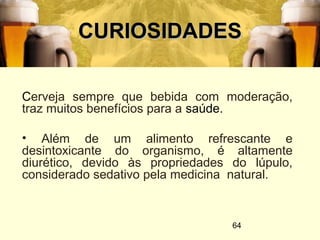 64
CURIOSIDADESCURIOSIDADES
Cerveja sempre que bebida com moderação,
traz muitos benefícios para a saúde.
• Além de um alimento refrescante e
desintoxicante do organismo, é altamente
diurético, devido às propriedades do lúpulo,
considerado sedativo pela medicina natural.
 