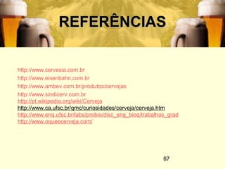 67
REFERÊNCIASREFERÊNCIAS
http://www.cervesia.com.br
http://www.eisenbahn.com.br
http://www.ambev.com.br/produtos/cervejas
http://www.sindicerv.com.br
http://pt.wikipedia.org/wiki/Cerveja
http://www.ca.ufsc.br/qmc/curiosidades/cerveja/cerveja.htm
http://www.enq.ufsc.br/labs/probio/disc_eng_bioq/trabalhos_grad
http://www.oqueecerveja.com/
 