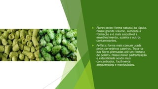  Flores secas: forma natural do lúpulo.
Possui grande volume, aumenta a
formação e é mais suscetível a
envelhecimento, sujeira e outros
contaminantes.
 Pellets: forma mais comum usada
pelos cervejeiros caseiros. Trata-se
das flores prensadas até um formato
de pellets. Possui maior padronização
e estabilidade sendo mais
concentrados, facilmente
armazenados e manipulados.
 