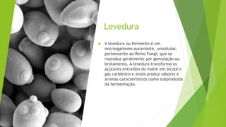 Levedura
 A levedura ou fermento é um
microrganismo eucarionte, unicelular,
pertencente ao Reino Fungi, que se
reproduz geralmente por gemulação ou
brotamento. A levedura transforma os
açúcares extraídos do malte em álcool e
gás carbônico e ainda produz sabores e
aromas característicos como subprodutos
da fermentação.
 