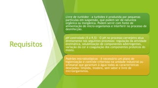 Requisitos
Livre de turbidez – a turbidez é produzida por pequenas
partículas em suspensão, que podem ser de natureza
orgânica ou inorgânica. Podem servir com fonte de
alimentação de micro-organismos e interferir no processo de
desinfecção.
pH controlado (5 a 9,5) – O pH no processo cervejeiro atua
diretamente nos seguintes processos: regulação da atividade
enzimática, solubilização de componentes adstringentes,
variação da cor e coagulação dos componentes proteicos do
mosto.
Padrões microbiológicos – é necessário um plano de
higienização e controle criterioso na unidade industrial ou
artesanal que garantam à água todas as características
desejadas: límpida, inodora, sem sabor e livre de
microorganismos.
 