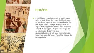 História
 A história da cerveja tem início junto com a
própria agricultura, há cerca de 10 mil anos,
na região da mesopotâmia. Há evidências de
que a prática da cervejaria originou-se na
região da Mesopotâmia onde a cevada cresce
em estado selvagem. Os primeiros registros
de fabricação de cerveja têm
aproximadamente 6 mil anos e remetem aos
Sumérios, povo da Sumer (Suméria) cidade da
Mesopotâmia.
 